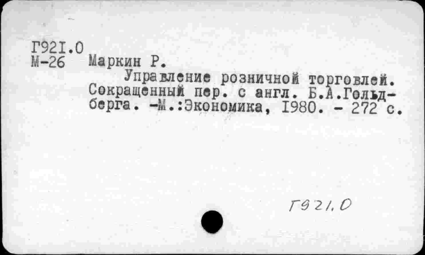 ﻿Г921.0
М-26 Маркин Р.
Управление розничной торговлей. Сокращенный пер. с англ. Б.А.Гольдберга. -М.:Экономика, 1980. - 272 с.
ГО 2 /, О